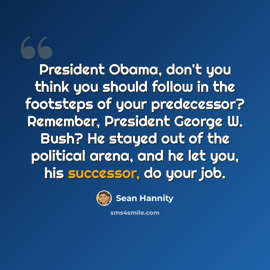 “President Obama, don't you think you should follow in the footsteps of your predecessor? Remember, President George W. Bush? He stayed out of the political arena, and he let you, his successor, do your job.” quote by Sean Hannity