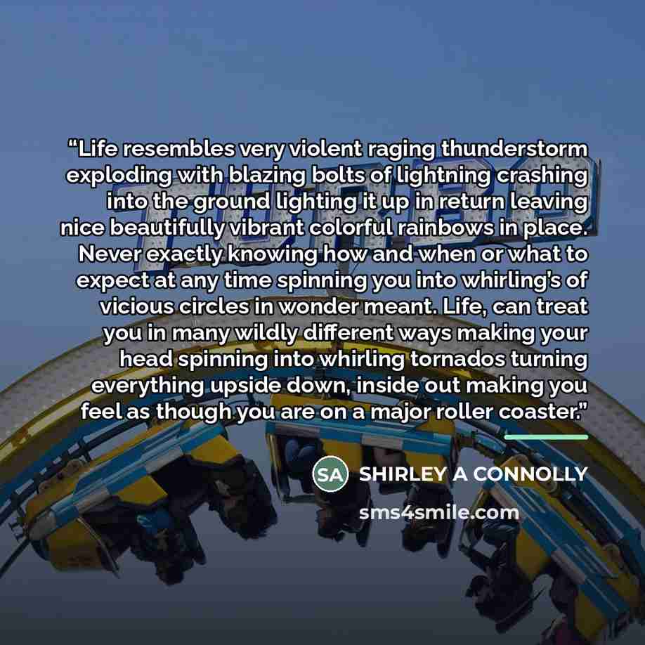 “Life resembles very violent raging thunderstorm exploding with blazing bolts of lightning crashing into the ground lighting it up in return leaving nice beautifully vibrant colorful rainbows in place. Never exactly knowing how and when or what to expect at any time spinning you into whirling’s of…” quote by Shirley a Connolly