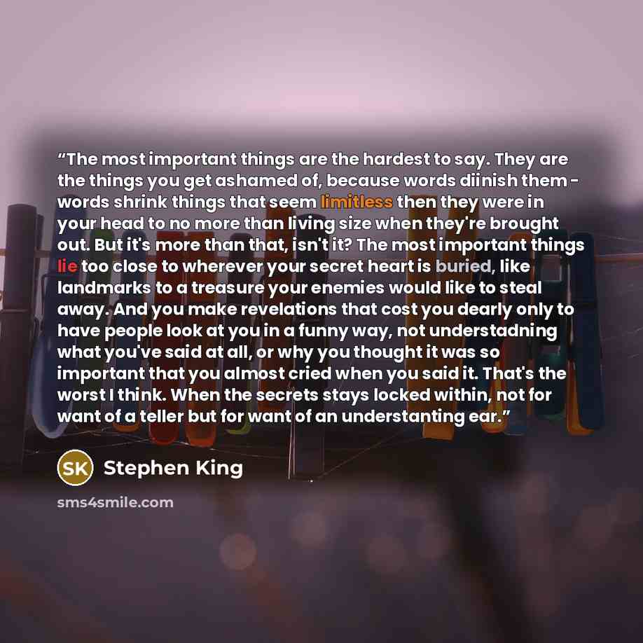 “The most important things are the hardest to say. They are the things you get ashamed of, because words diinish them - words shrink things that seem limitless then they were in your head to no more than living size when they're brought out. But it's more than that, isn't it? The most important…” quote by Stephen King