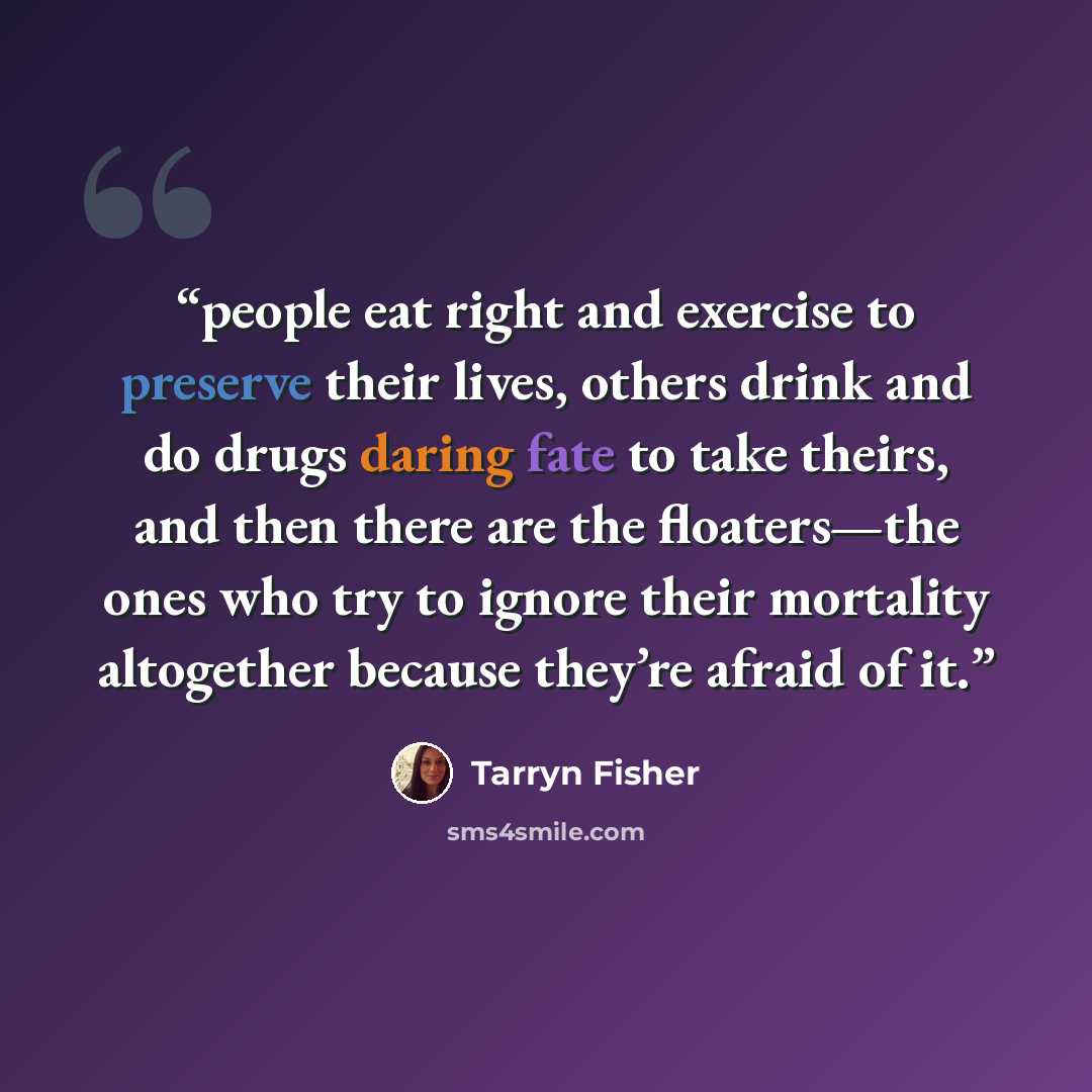 “people eat right and exercise to preserve their lives, others drink and do drugs daring fate to take theirs, and then there are the floaters—the ones who try to ignore their mortality altogether because they’re afraid of it.” quote by Tarryn Fisher
