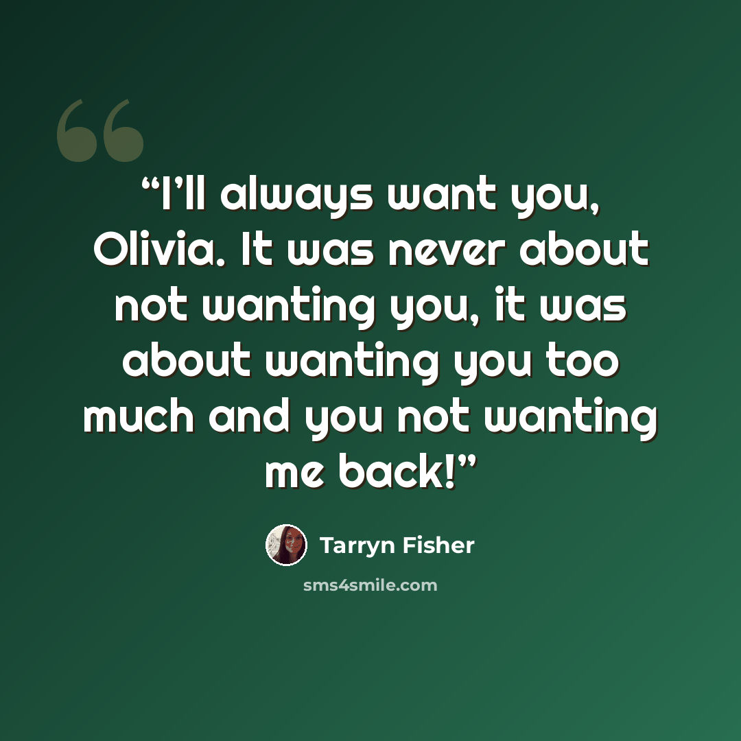 “I’ll always want you, Olivia. It was never about not wanting you, it was about wanting you too much and you not wanting me back!” quote by Tarryn Fisher
