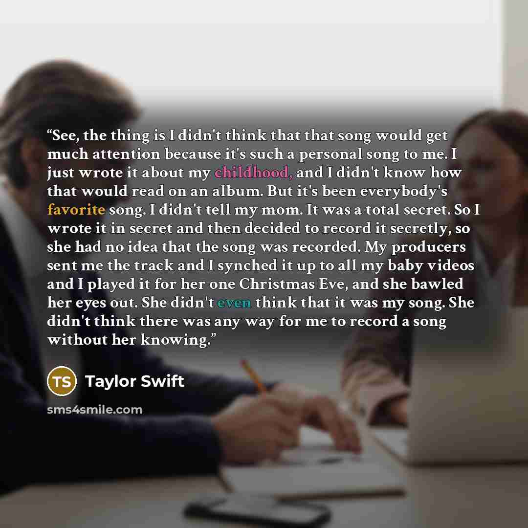 “See, the thing is I didn't think that that song would get much attention because it's such a personal song to me. I just wrote it about my childhood, and I didn't know how that would read on an album. But it's been everybody's favorite song. I didn't tell my mom. It was a total secret. So I wrote…” quote by Taylor Swift