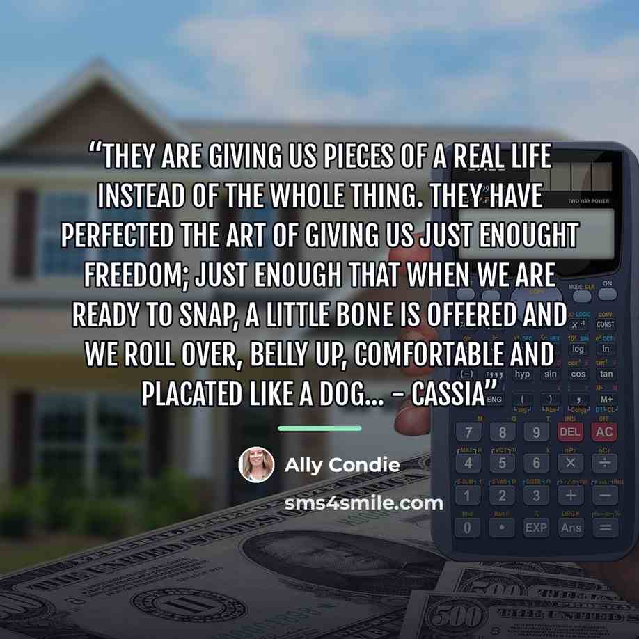 “They are giving us pieces of a real life instead of the whole thing. They have perfected the art of giving us just enought freedom; just enough that when we are ready to snap, a little bone is offered and we roll over, belly up, comfortable and placated like a dog... - Cassia” quote by Ally Condie
