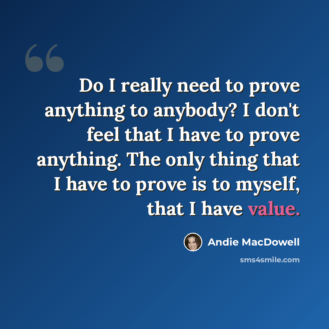 “Do I really need to prove anything to anybody? I don't feel that I have to prove anything. The only thing that I have to prove is to myself, that I have value.” quote by Andie MacDowell