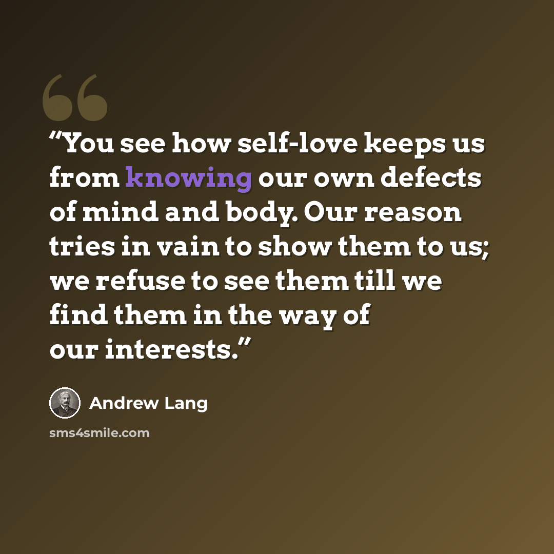 “You see how self-love keeps us from knowing our own defects of mind and body. Our reason tries in vain to show them to us; we refuse to see them till we find them in the way of our interests.” quote by Andrew Lang