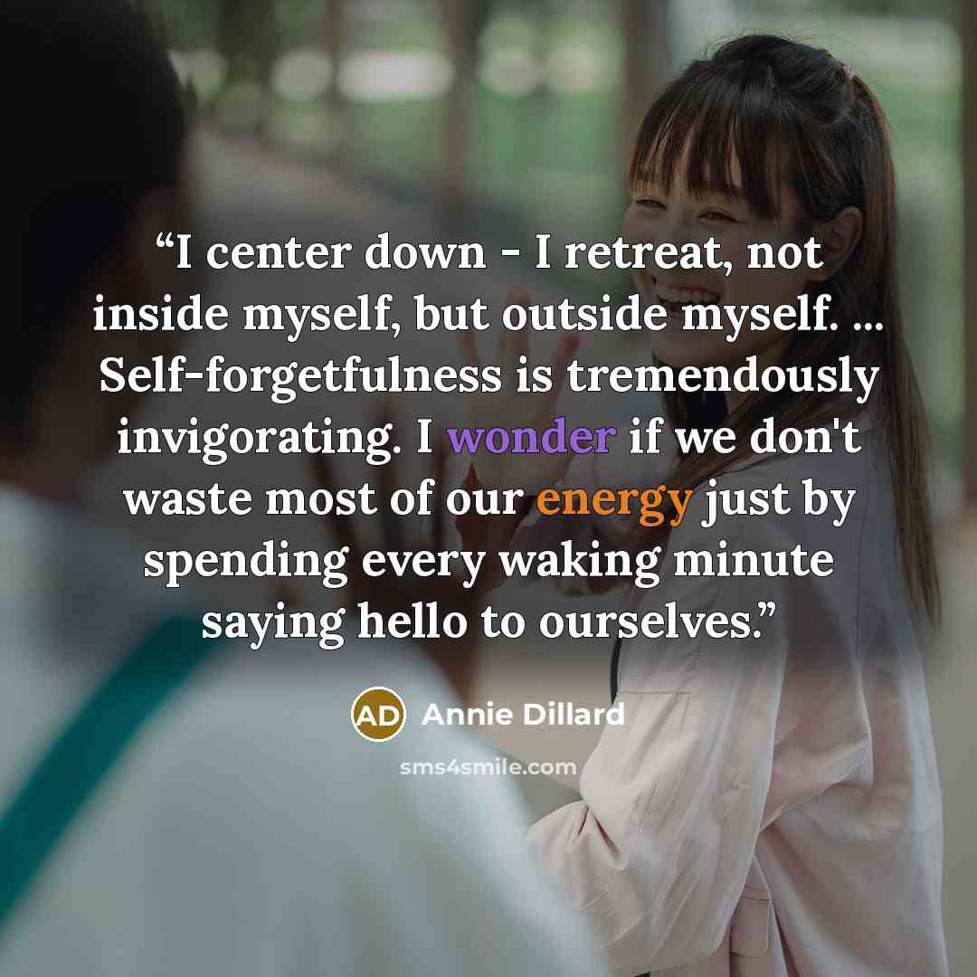 “I center down - I retreat, not inside myself, but outside myself. ... Self-forgetfulness is tremendously invigorating. I wonder if we don't waste most of our energy just by spending every waking minute saying hello to ourselves.” quote by Annie Dillard
