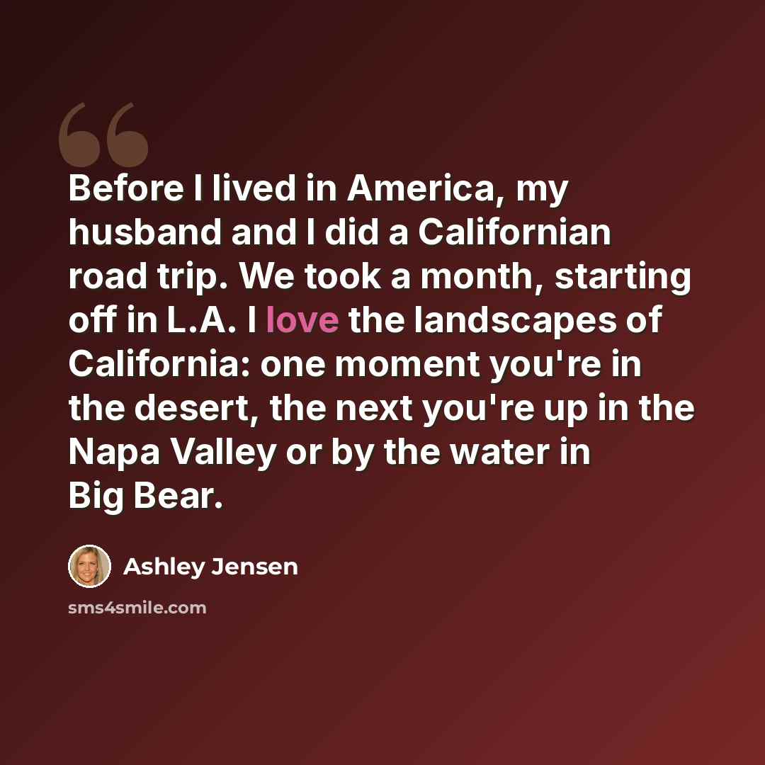 “Before I lived in America, my husband and I did a Californian road trip. We took a month, starting off in L.A. I love the landscapes of California: one moment you're in the desert, the next you're up in the Napa Valley or by the water in Big Bear.” quote by Ashley Jensen