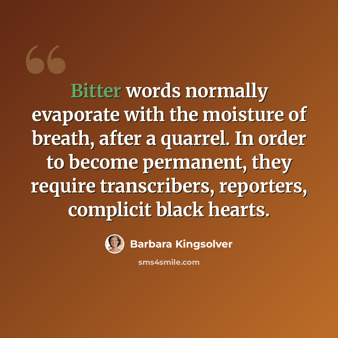 “Bitter words normally evaporate with the moisture of breath, after a quarrel. In order to become permanent, they require transcribers, reporters, complicit black hearts.” quote by Barbara Kingsolver