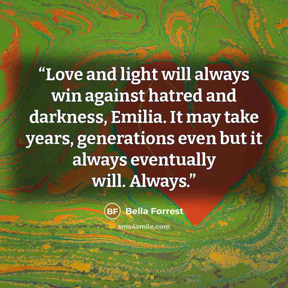 “Love and light will always win against hatred and darkness, Emilia. It may take years, generations even but it always eventually will. Always.” quote by Bella Forrest
