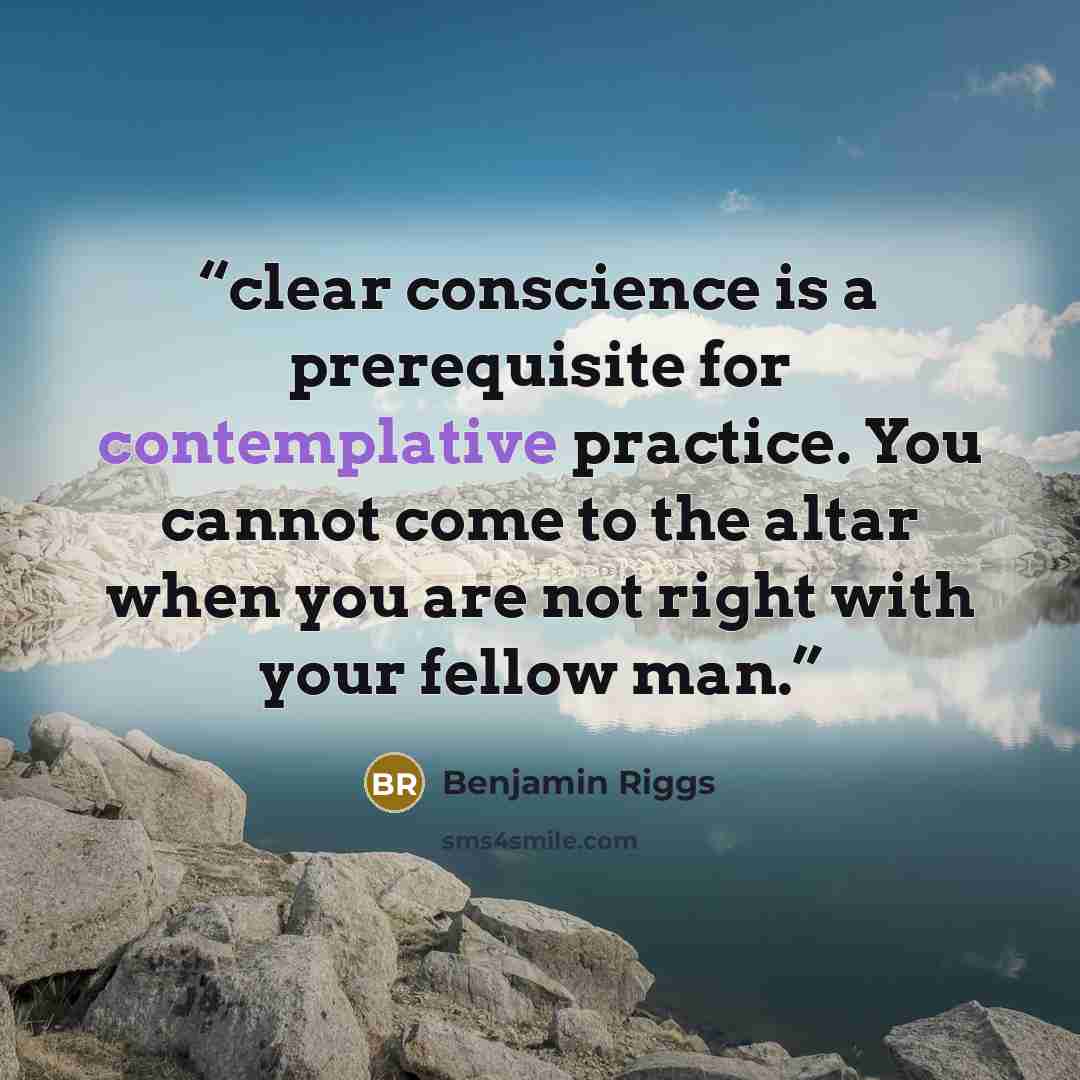 “clear conscience is a prerequisite for contemplative practice. You cannot come to the altar when you are not right with your fellow man.” quote by Benjamin Riggs