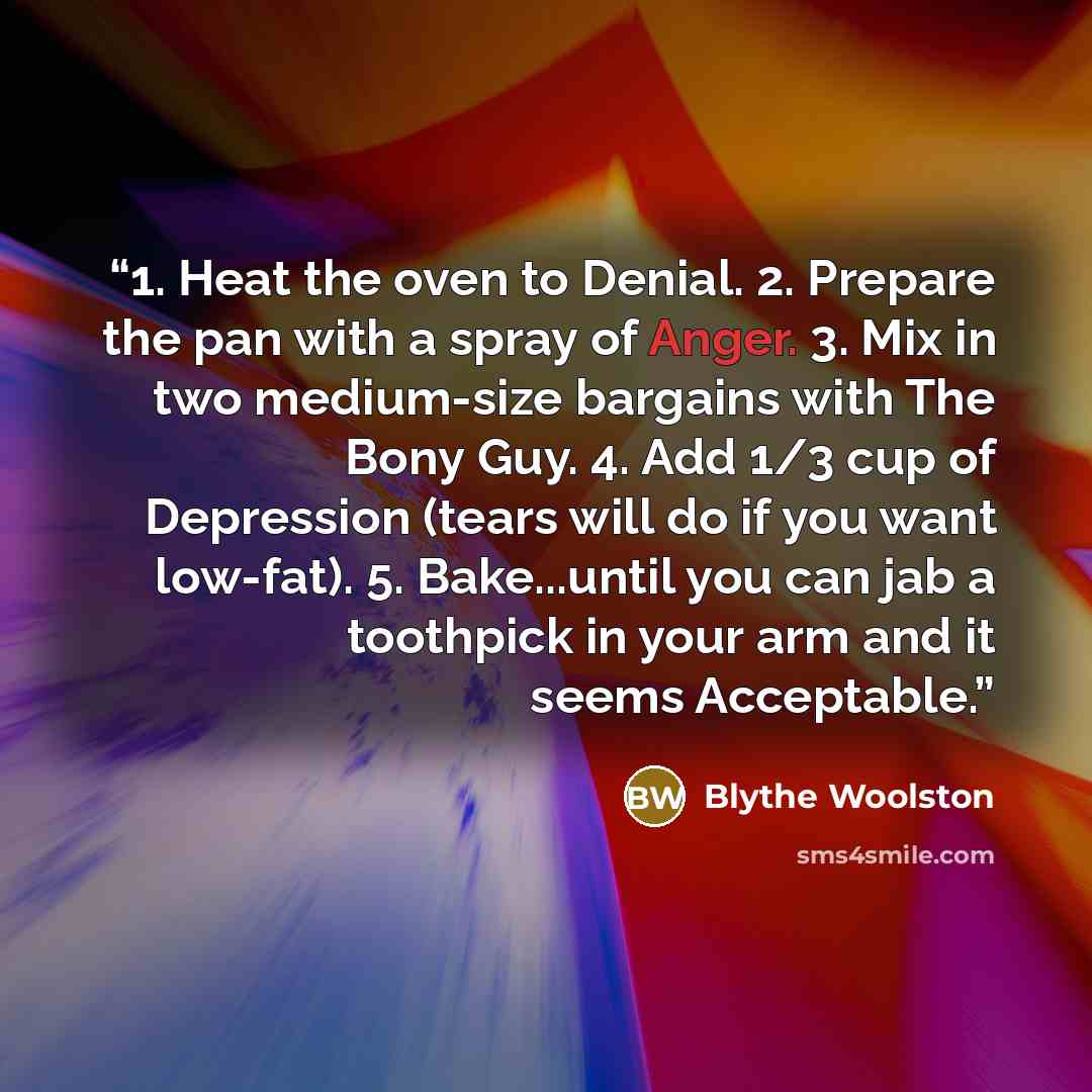 “1. Heat the oven to Denial. 2. Prepare the pan with a spray of Anger. 3. Mix in two medium-size bargains with The Bony Guy. 4. Add 1/3 cup of Depression (tears will do if you want low-fat). 5. Bake...until you can jab a toothpick in your arm and it seems Acceptable.” quote by Blythe Woolston