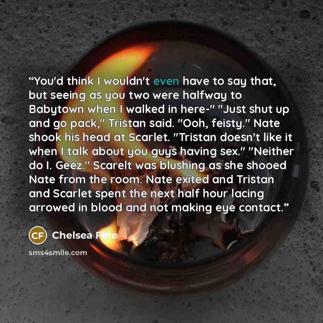 “You'd think I wouldn't even have to say that, but seeing as you two were halfway to Babytown when I walked in here-" "Just shut up and go pack," Tristan said. "Ooh, feisty." Nate shook his head at Scarlet. "Tristan doesn't like it when I talk about you guys having sex." "Neither do I. Geez."…” quote by Chelsea Fine