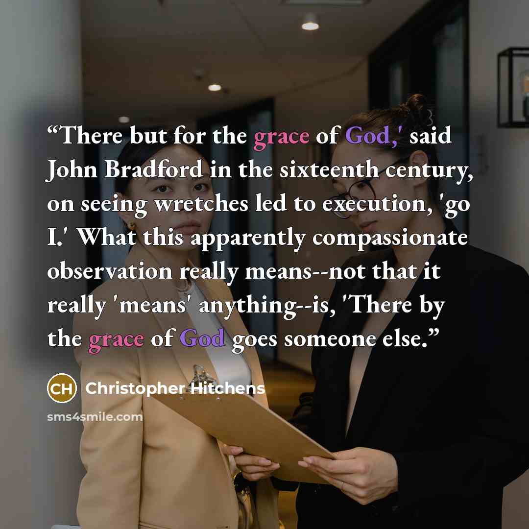 “There but for the grace of God,' said John Bradford in the sixteenth century, on seeing wretches led to execution, 'go I.' What this apparently compassionate observation really means--not that it really 'means' anything--is, 'There by the grace of God goes someone else.” quote by Christopher Hitchens