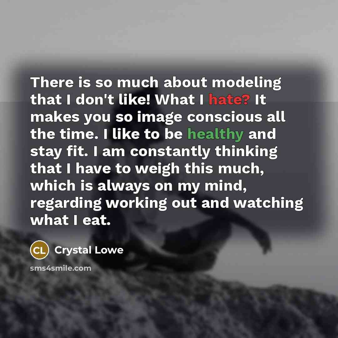 “There is so much about modeling that I don't like! What I hate? It makes you so image conscious all the time. I like to be healthy and stay fit. I am constantly thinking that I have to weigh this much, which is always on my mind, regarding working out and watching what I eat.” quote by Crystal Lowe