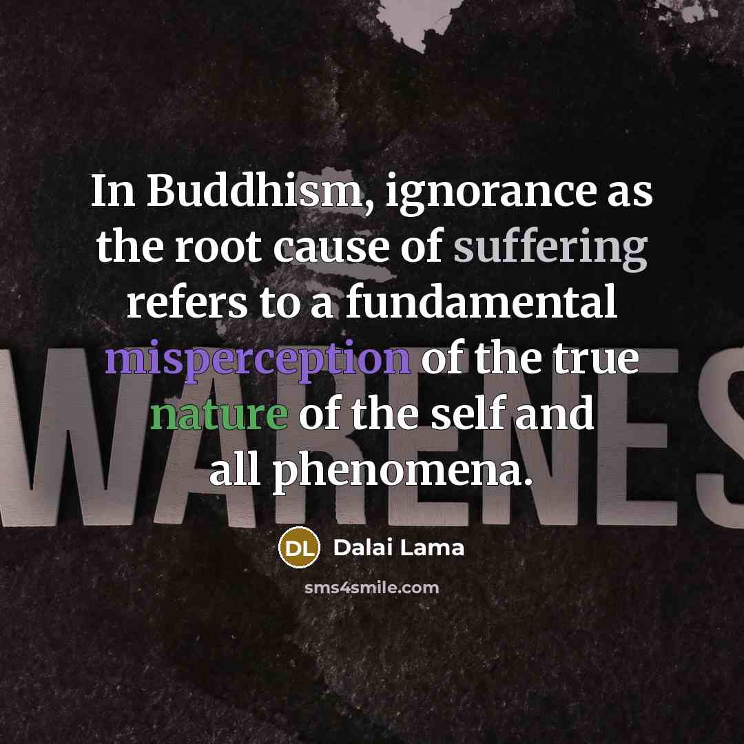 “In Buddhism, ignorance as the root cause of suffering refers to a fundamental misperception of the true nature of the self and all phenomena.” quote by Dalai Lama