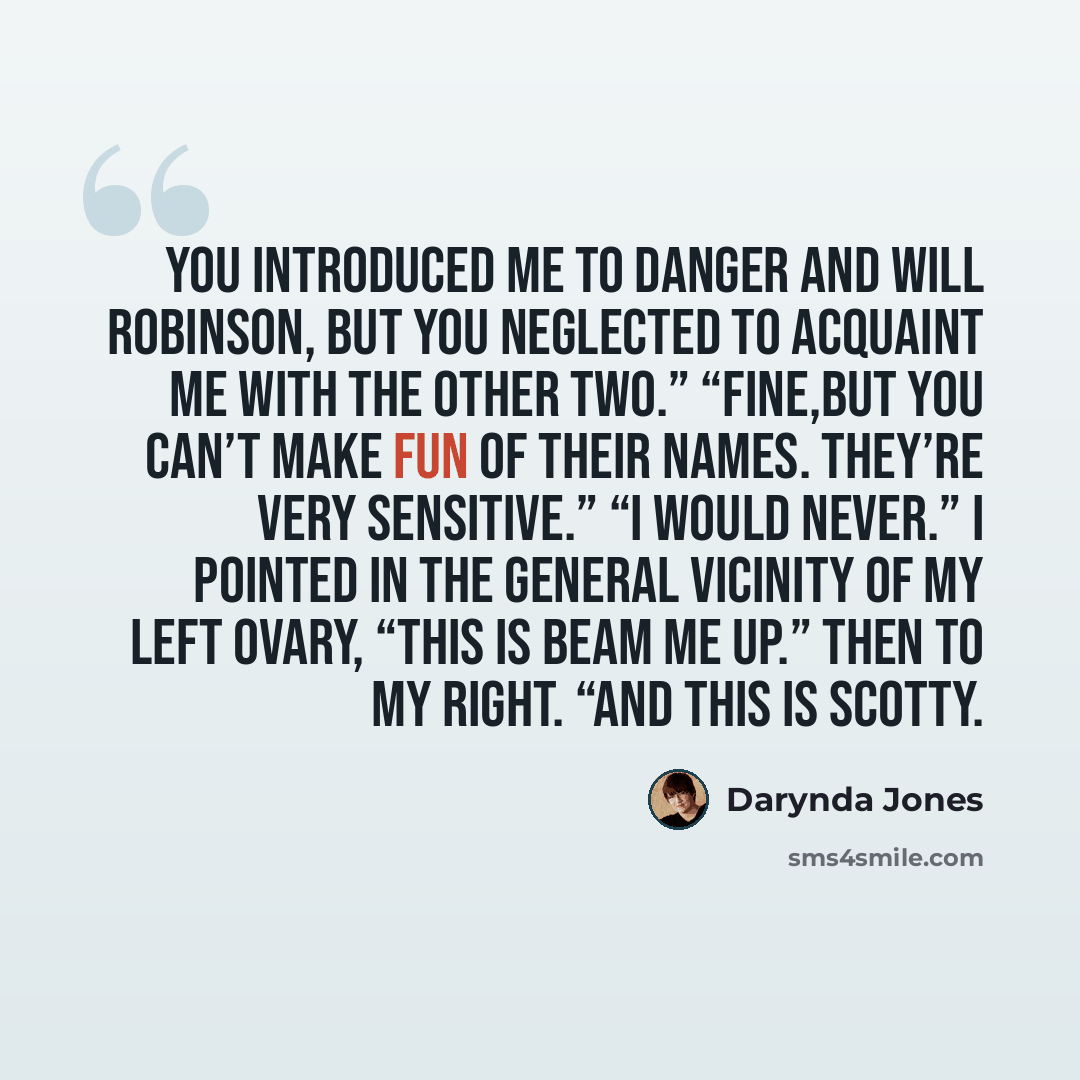 “You introduced me to Danger and Will Robinson, but you neglected to acquaint me with the other two.” “Fine,But you can’t make fun of their names. They’re very sensitive.” “I would never.” I pointed in the general vicinity of my left ovary, “This is Beam Me Up.” Then to my right. “And this is Scotty.” quote by Darynda Jones