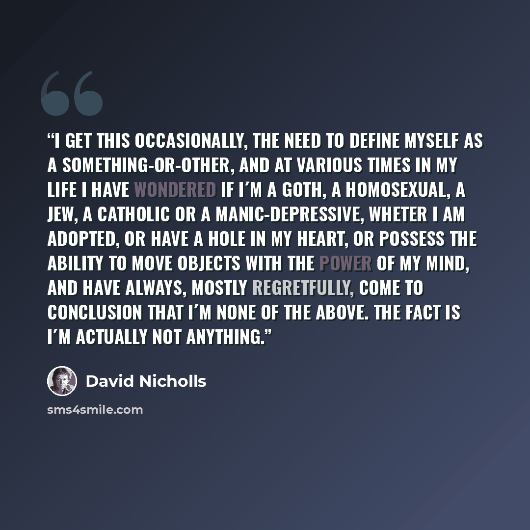 “I get this occasionally, the need to define myself as a something-or-other, and at various times in my life I have wondered if I´m a Goth, a homosexual, a Jew, a Catholic or a manic-depressive, wheter I am adopted, or have a hole in my heart, or possess the ability to move objects with the power…” quote by David Nicholls