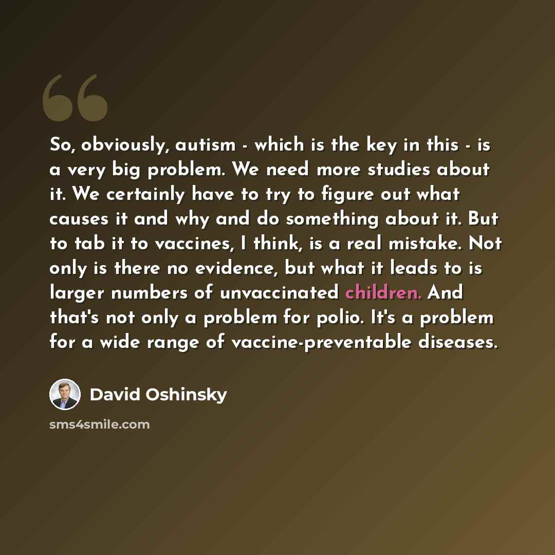 “So, obviously, autism - which is the key in this - is a very big problem. We need more studies about it. We certainly have to try to figure out what causes it and why and do something about it. But to tab it to vaccines, I think, is a real mistake. Not only is there no evidence, but what it leads…” quote by David Oshinsky