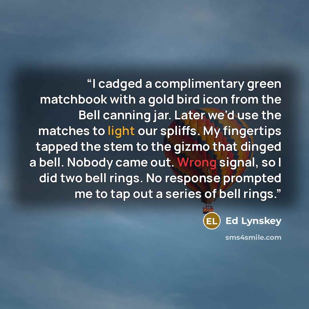 “I cadged a complimentary green matchbook with a gold bird icon from the Bell canning jar. Later we'd use the matches to light our spliffs. My fingertips tapped the stem to the gizmo that dinged a bell. Nobody came out. Wrong signal, so I did two bell rings. No response prompted me to tap out a…” quote by Ed Lynskey