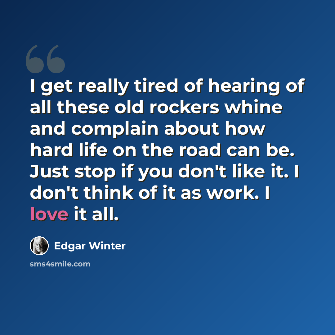 “I get really tired of hearing of all these old rockers whine and complain about how hard life on the road can be. Just stop if you don't like it. I don't think of it as work. I love it all.” quote by Edgar Winter