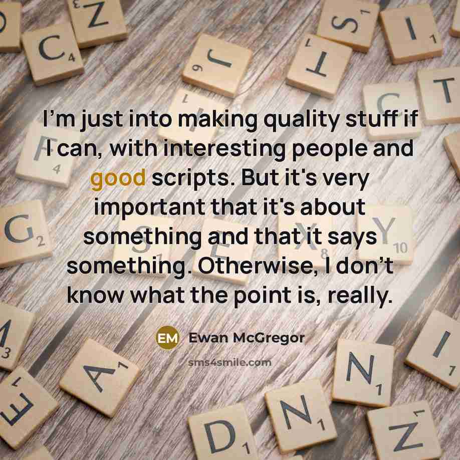 “I'm just into making quality stuff if I can, with interesting people and good scripts. But it's very important that it's about something and that it says something. Otherwise, I don't know what the point is, really.” quote by Ewan McGregor