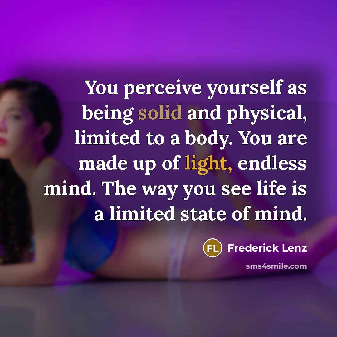 “You perceive yourself as being solid and physical, limited to a body. You are made up of light, endless mind. The way you see life is a limited state of mind.” quote by Frederick Lenz