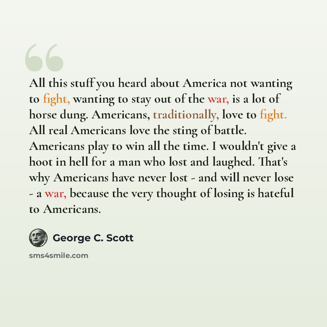 “All this stuff you heard about America not wanting to fight, wanting to stay out of the war, is a lot of horse dung. Americans, traditionally, love to fight. All real Americans love the sting of battle. Americans play to win all the time. I wouldn't give a hoot in hell for a man who lost and…” quote by George C. Scott