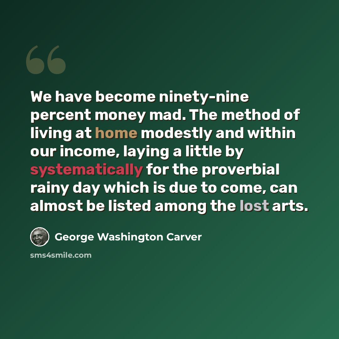 “We have become ninety-nine percent money mad. The method of living at home modestly and within our income, laying a little by systematically for the proverbial rainy day which is due to come, can almost be listed among the lost arts.” quote by George Washington Carver
