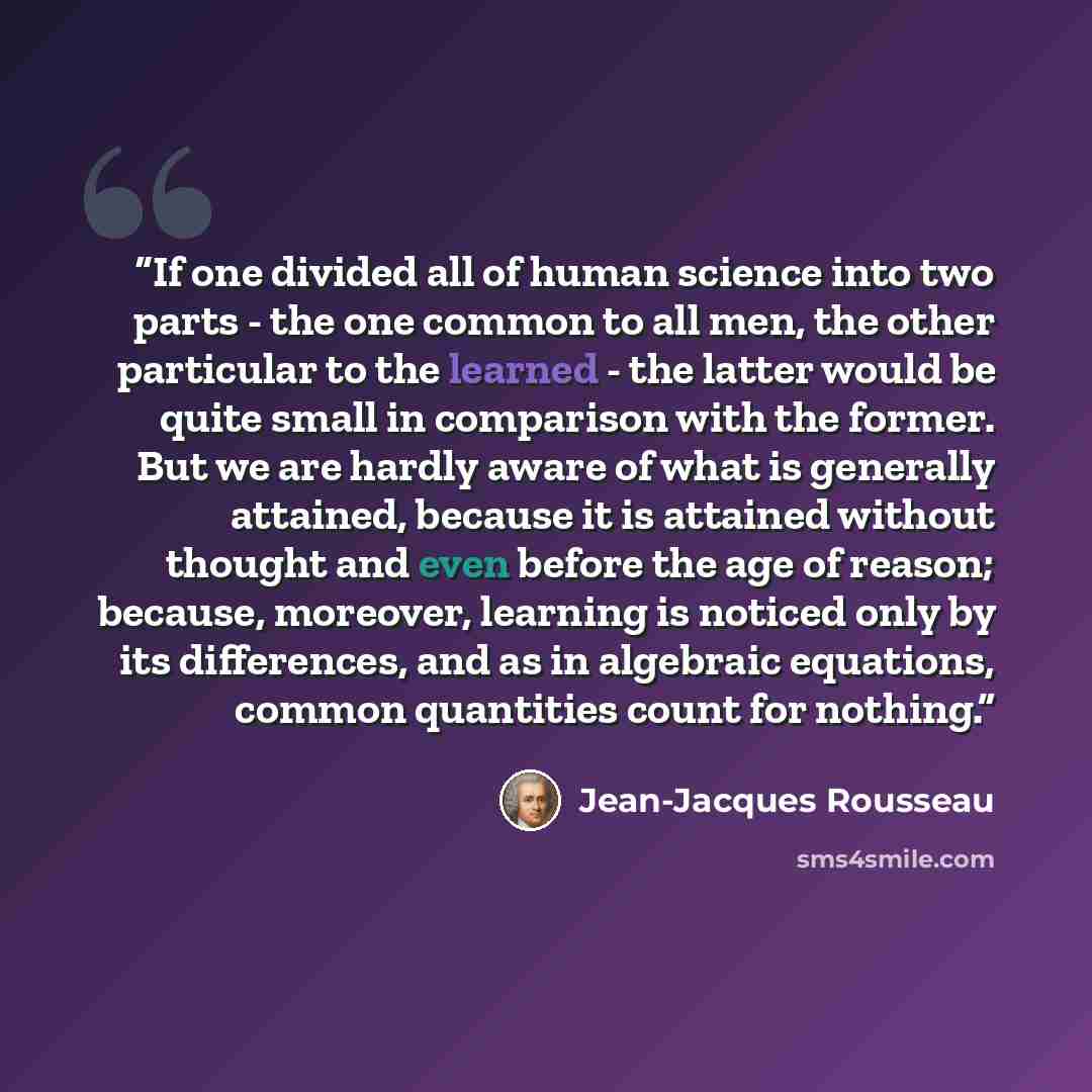 “If one divided all of human science into two parts - the one common to all men, the other particular to the learned - the latter would be quite small in comparison with the former. But we are hardly aware of what is generally attained, because it is attained without thought and even before the age…” quote by Jean-Jacques Rousseau