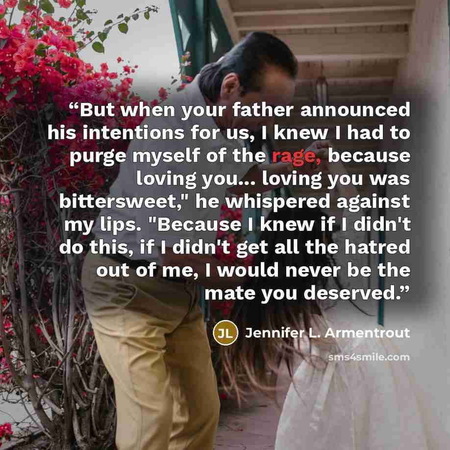 “But when your father announced his intentions for us, I knew I had to purge myself of the rage, because loving you... loving you was bittersweet," he whispered against my lips. "Because I knew if I didn't do this, if I didn't get all the hatred out of me, I would never be the mate you deserved.” quote by Jennifer L. Armentrout