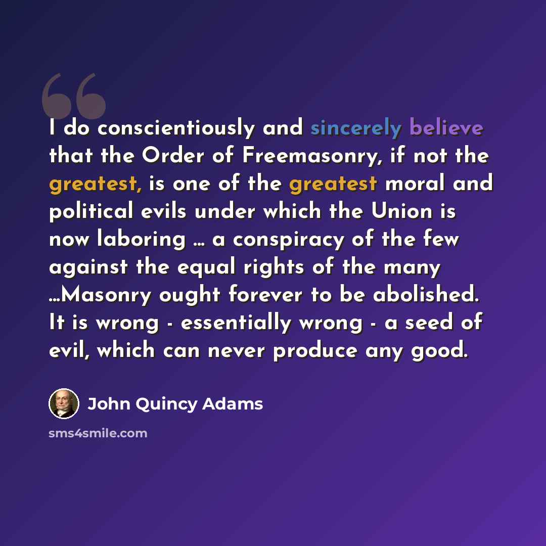 “I do conscientiously and sincerely believe that the Order of Freemasonry, if not the greatest, is one of the greatest moral and political evils under which the Union is now laboring ... a conspiracy of the few against the equal rights of the many ...Masonry ought forever to be abolished. It is…” quote by John Quincy Adams
