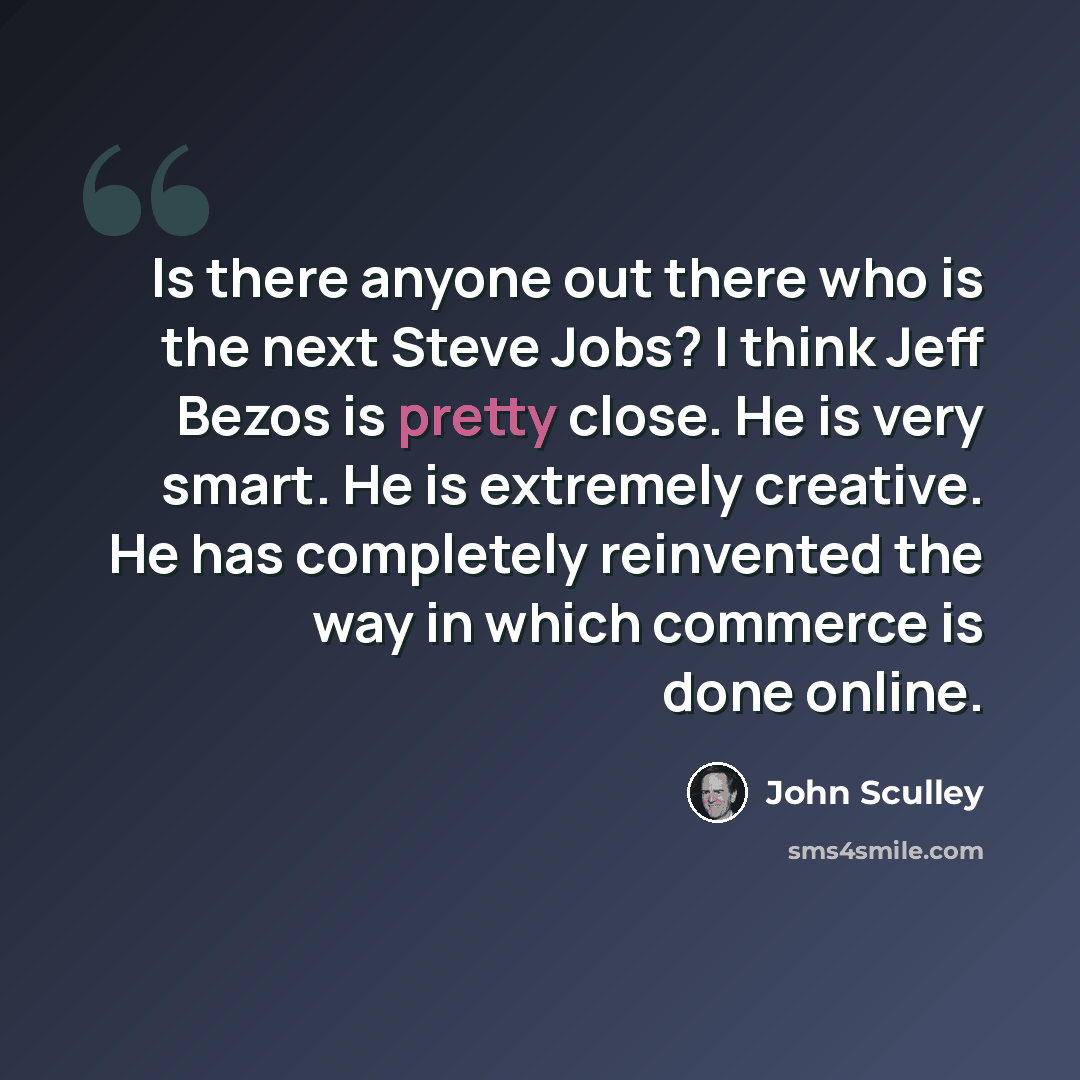 “Is there anyone out there who is the next Steve Jobs? I think Jeff Bezos is pretty close. He is very smart. He is extremely creative. He has completely reinvented the way in which commerce is done online.” quote by John Sculley