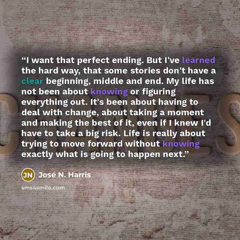 “I want that perfect ending. But I've learned the hard way, that some stories don't have a clear beginning, middle and end. My life has not been about knowing or figuring everything out. It's been about having to deal with change, about taking a moment and making the best of it, even if I knew I'd…” quote by José N. Harris