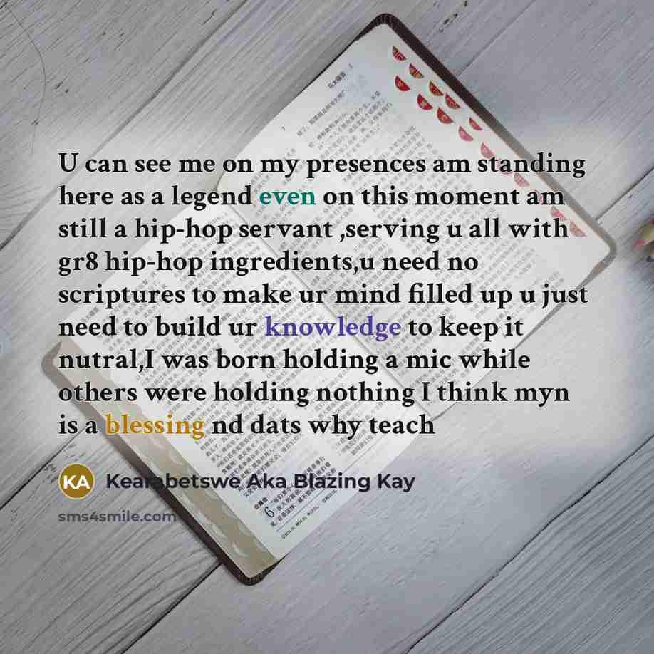 “U can see me on my presences am standing here as a legend even on this moment am still a hip-hop servant ,serving u all with gr8 hip-hop ingredients,u need no scriptures to make ur mind filled up u just need to build ur knowledge to keep it nutral,I was born holding a mic while others were holding…” quote by Kearabetswe Aka Blazing Kay
