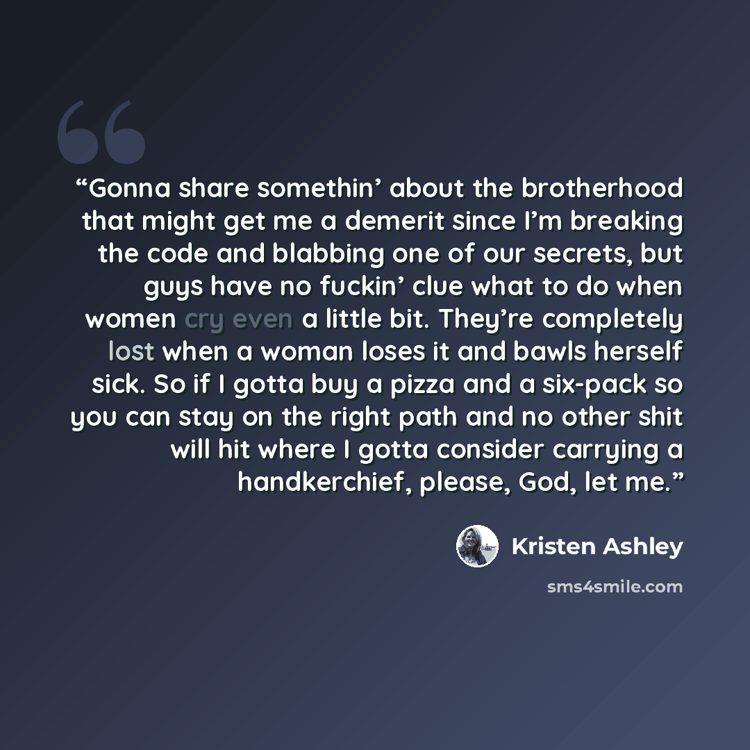 “Gonna share somethin’ about the brotherhood that might get me a demerit since I’m breaking the code and blabbing one of our secrets, but guys have no fuckin’ clue what to do when women cry even a little bit. They’re completely lost when a woman loses it and bawls herself sick. So if I gotta buy a…” quote by Kristen Ashley