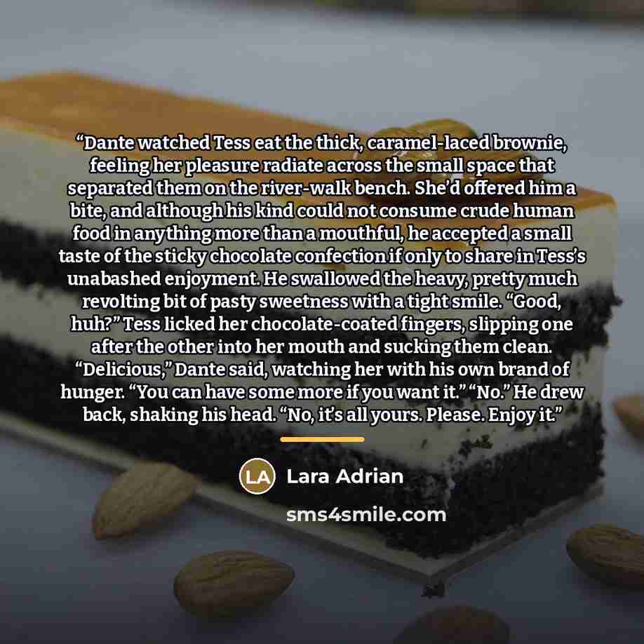 “Dante watched Tess eat the thick, caramel-laced brownie, feeling her pleasure radiate across the small space that separated them on the river-walk bench. She’d offered him a bite, and although his kind could not consume crude human food in anything more than a mouthful, he accepted a small taste…” quote by Lara Adrian