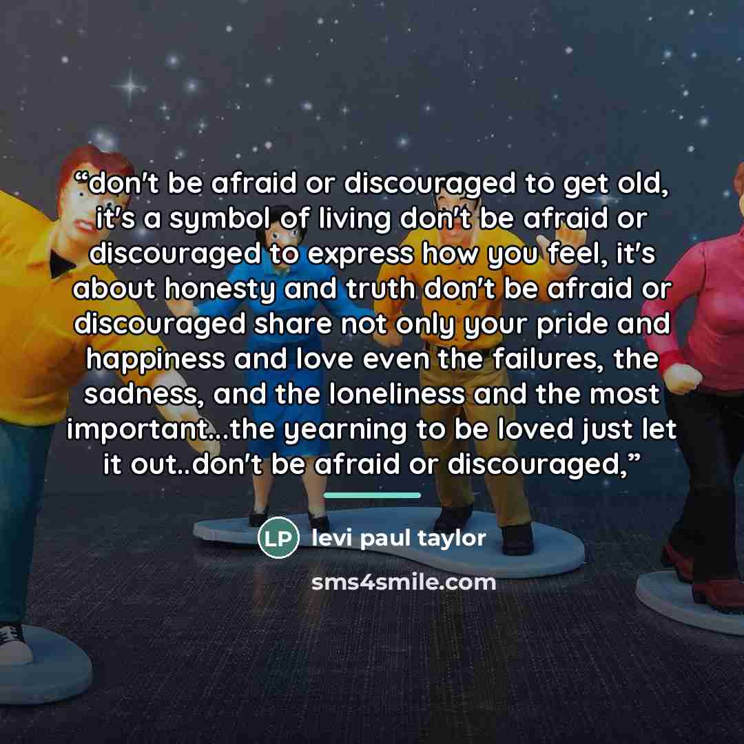 “don't be afraid or discouraged to get old, it's a symbol of living don't be afraid or discouraged to express how you feel, it's about honesty and truth don't be afraid or discouraged share not only your pride and happiness and love even the failures, the sadness, and the loneliness and the most…” quote by levi paul taylor