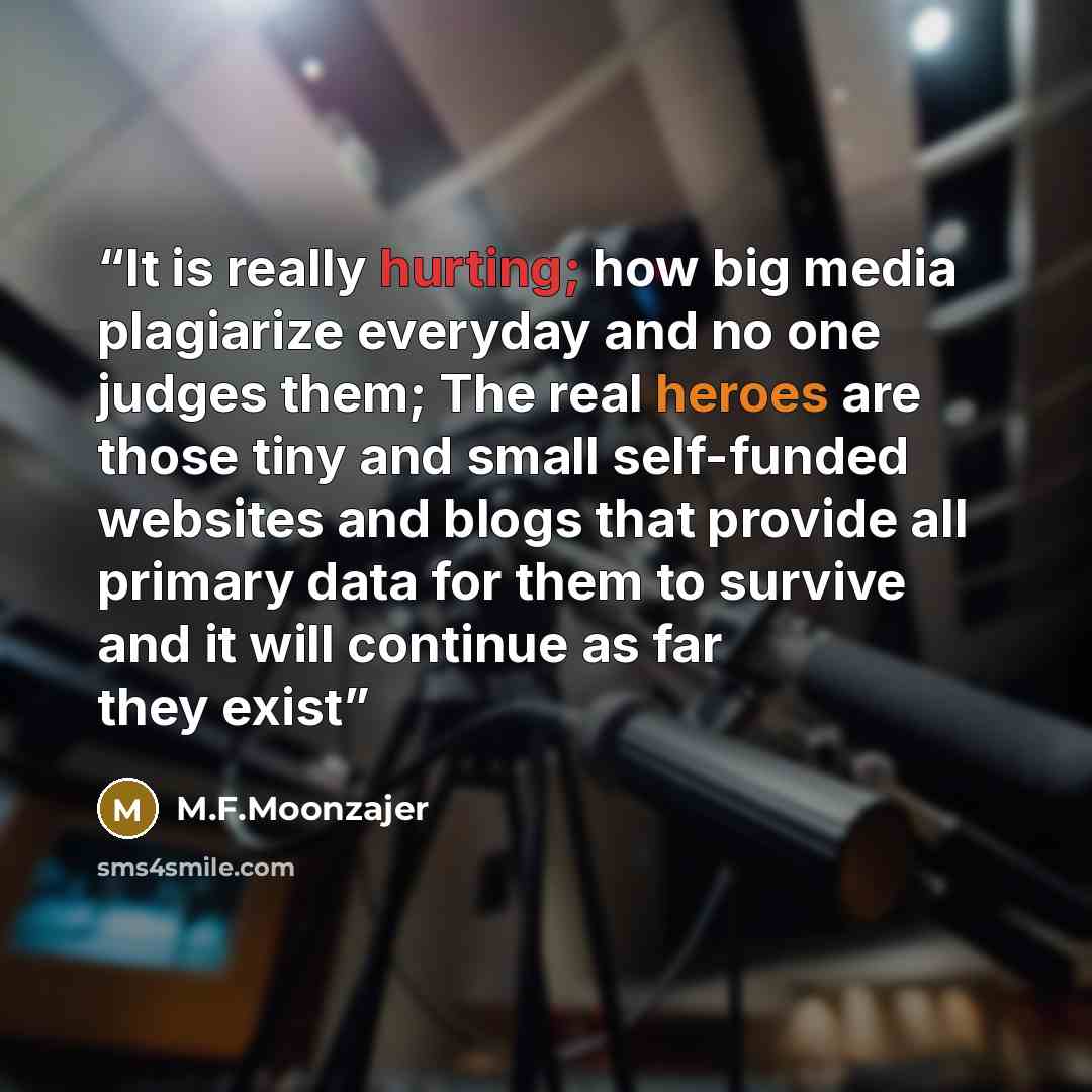 “It is really hurting; how big media plagiarize everyday and no one judges them; The real heroes are those tiny and small self-funded websites and blogs that provide all primary data for them to survive and it will continue as far they exist” quote by M.F.Moonzajer