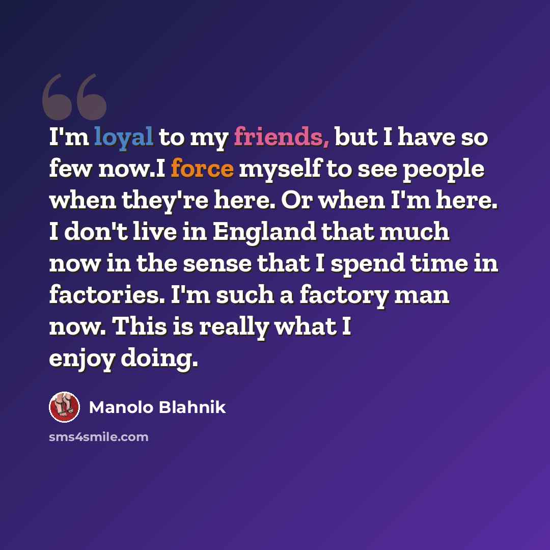 “I'm loyal to my friends, but I have so few now.I force myself to see people when they're here. Or when I'm here. I don't live in England that much now in the sense that I spend time in factories. I'm such a factory man now. This is really what I enjoy doing.” quote by Manolo Blahnik