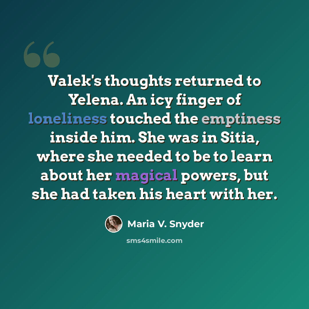“Valek's thoughts returned to Yelena. An icy finger of loneliness touched the emptiness inside him. She was in Sitia, where she needed to be to learn about her magical powers, but she had taken his heart with her.” quote by Maria V. Snyder