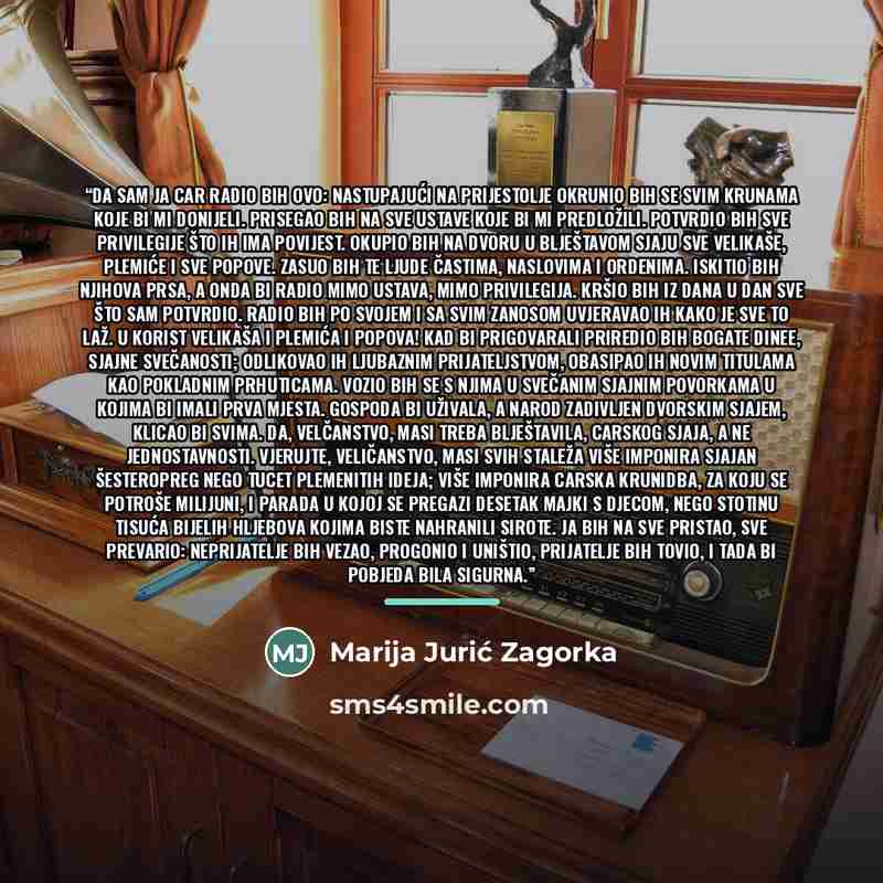 “Da sam ja car radio bih ovo: Nastupajući na prijestolje okrunio bih se svim krunama koje bi mi donijeli. Prisegao bih na sve ustave koje bi mi predložili. Potvrdio bih sve privilegije što ih ima povijest. Okupio bih na dvoru u blještavom sjaju sve velikaše, plemiće i sve popove. Zasuo bih te ljude…” quote by Marija Jurić Zagorka