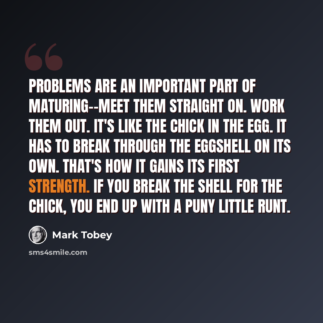 “Problems are an important part of maturing--meet them straight on. Work them out. It's like the chick in the egg. It has to break through the eggshell on its own. That's how it gains its first strength. If you break the shell for the chick, you end up with a puny little runt.” quote by Mark Tobey