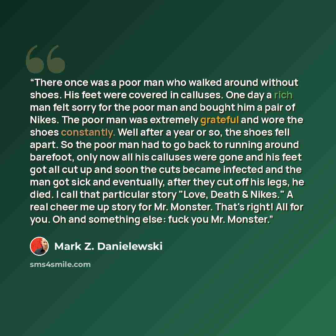 “There once was a poor man who walked around without shoes. His feet were covered in calluses. One day a rich man felt sorry for the poor man and bought him a pair of Nikes. The poor man was extremely grateful and wore the shoes constantly. Well after a year or so, the shoes fell apart. So the poor…” quote by Mark Z. Danielewski