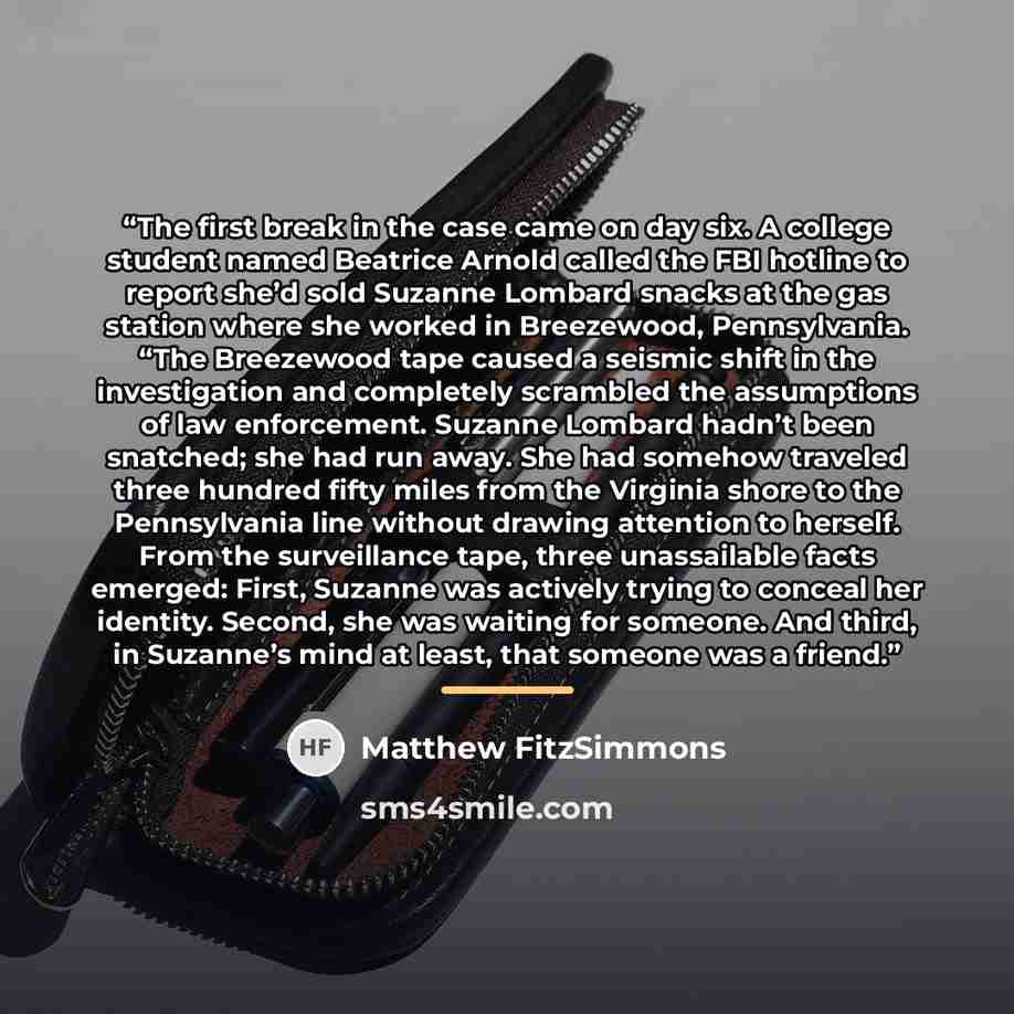 “The first break in the case came on day six. A college student named Beatrice Arnold called the FBI hotline to report she’d sold Suzanne Lombard snacks at the gas station where she worked in Breezewood, Pennsylvania. “The Breezewood tape caused a seismic shift in the investigation and completely…” quote by Matthew FitzSimmons