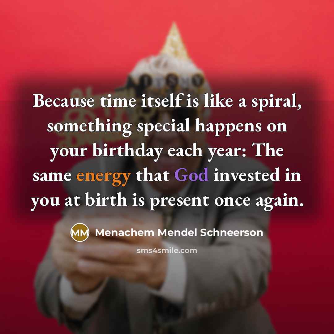 “Because time itself is like a spiral, something special happens on your birthday each year: The same energy that God invested in you at birth is present once again.” quote by Menachem Mendel Schneerson