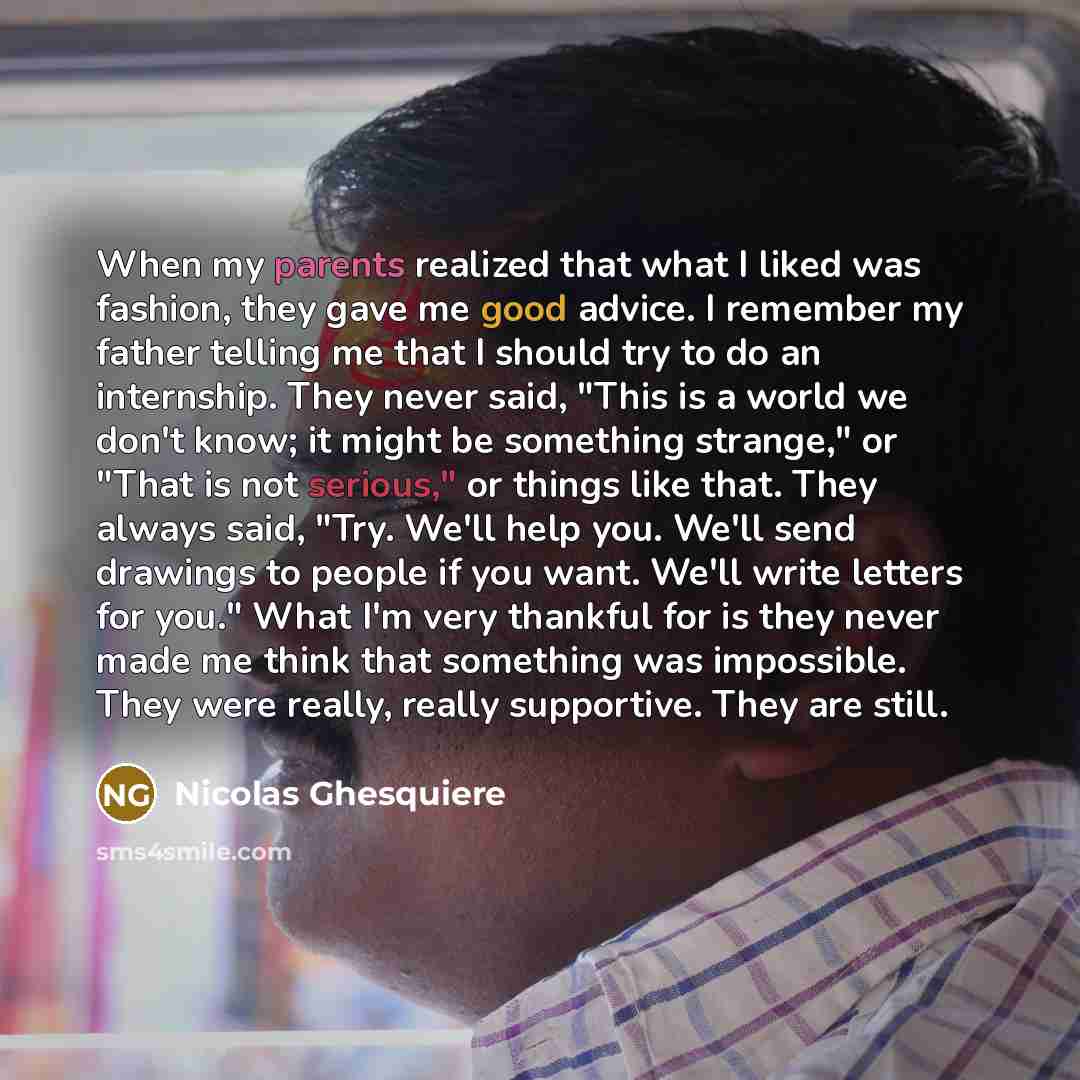 “When my parents realized that what I liked was fashion, they gave me good advice. I remember my father telling me that I should try to do an internship. They never said, "This is a world we don't know; it might be something strange," or "That is not serious," or things like that. They always said…” quote by Nicolas Ghesquiere