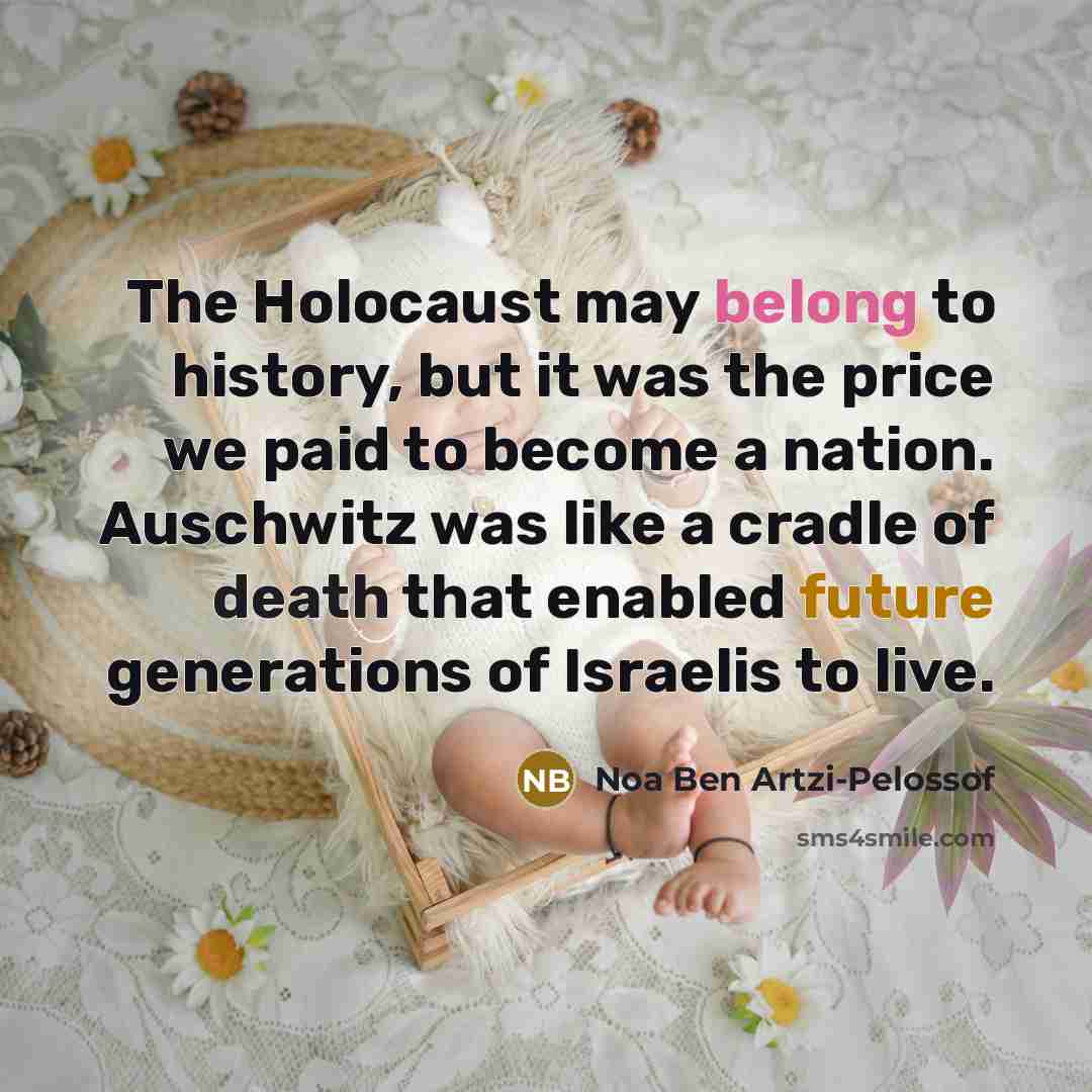 “The Holocaust may belong to history, but it was the price we paid to become a nation. Auschwitz was like a cradle of death that enabled future generations of Israelis to live.” quote by Noa Ben Artzi-Pelossof