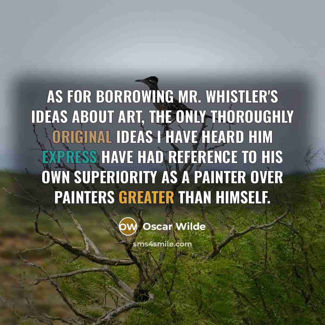 “As for borrowing Mr. Whistler's ideas about art, the only thoroughly original ideas I have heard him express have had reference to his own superiority as a painter over painters greater than himself.” quote by Oscar Wilde