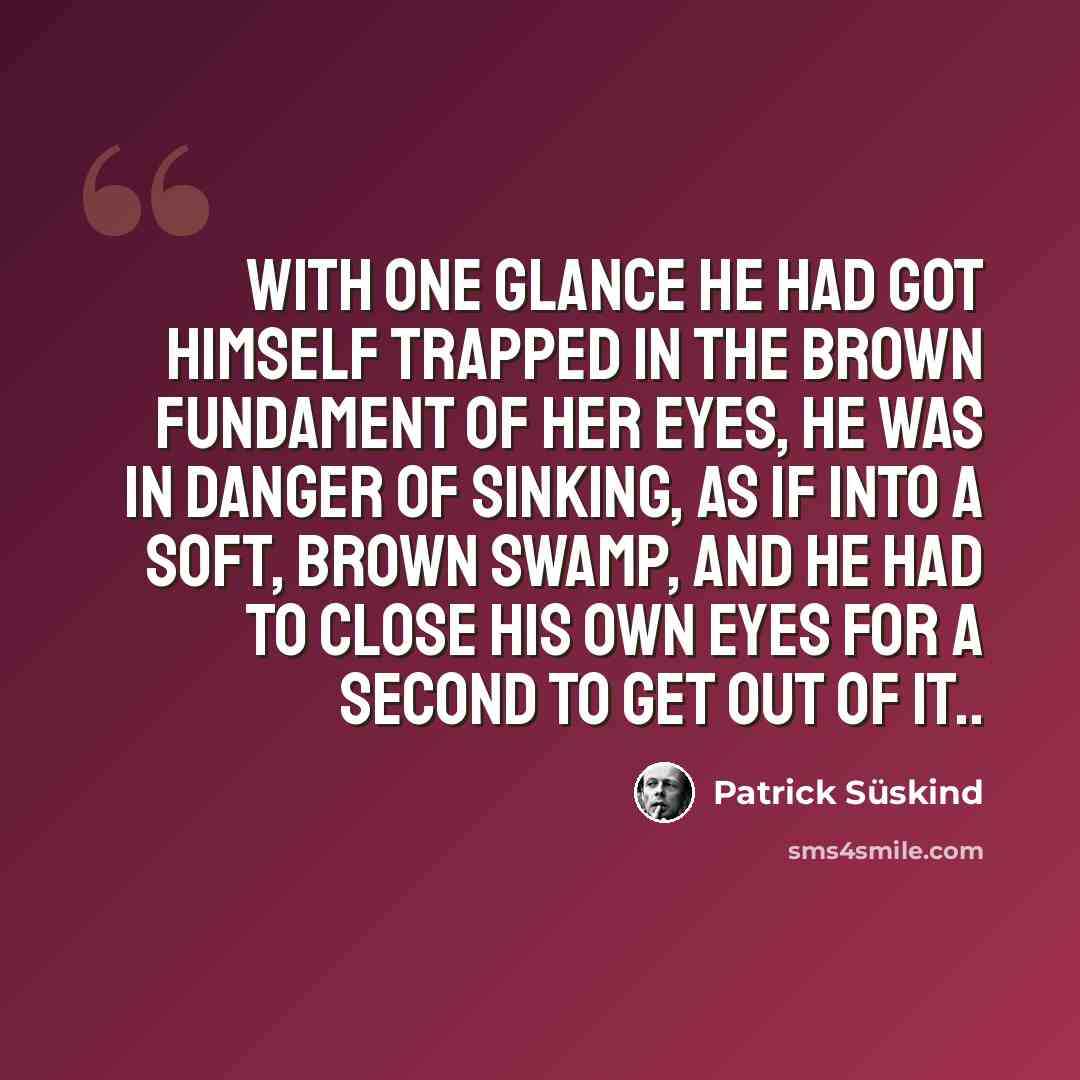 “With one glance he had got himself trapped in the brown fundament of her eyes, he was in danger of sinking, as if into a soft, brown swamp, and he had to close his own eyes for a second to get out of it..” quote by Patrick Süskind