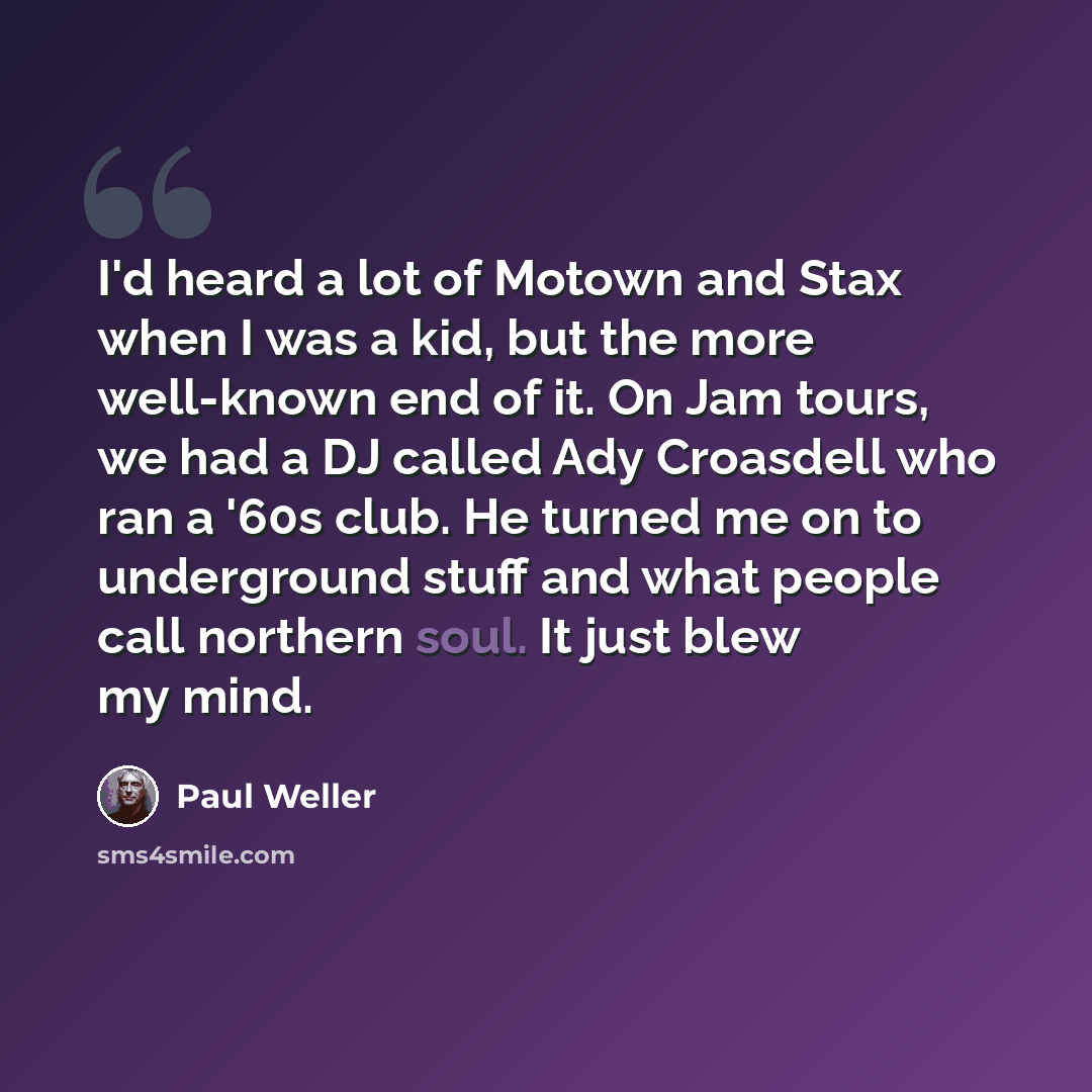 “I'd heard a lot of Motown and Stax when I was a kid, but the more well-known end of it. On Jam tours, we had a DJ called Ady Croasdell who ran a '60s club. He turned me on to underground stuff and what people call northern soul. It just blew my mind.” quote by Paul Weller